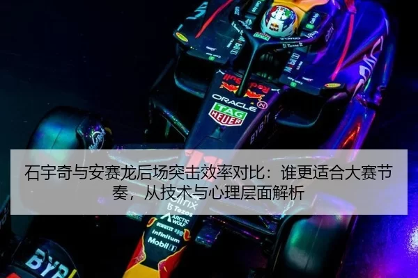 石宇奇与安赛龙后场突击效率对比：谁更适合大赛节奏，从技术与心理层面解析