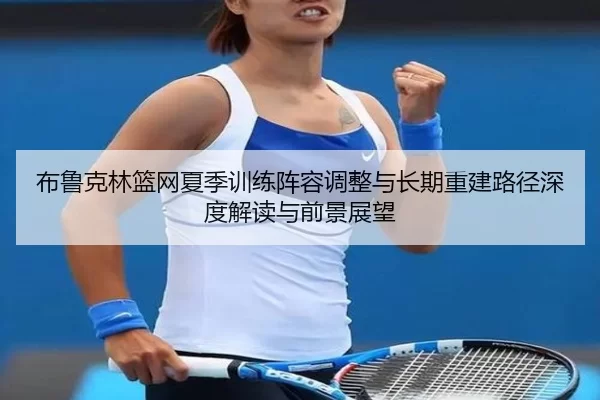 布鲁克林篮网夏季训练阵容调整与长期重建路径深度解读与前景展望